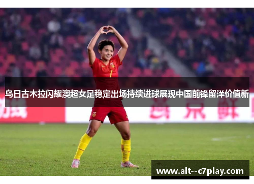 乌日古木拉闪耀澳超女足稳定出场持续进球展现中国前锋留洋价值新 乌日古木拉闪耀澳超女足稳定出场持续进球展现中国前锋留洋价值新