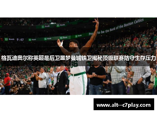 格瓦迪奥尔称英超是后卫噩梦曼城铁卫揭秘顶级联赛防守生存压力