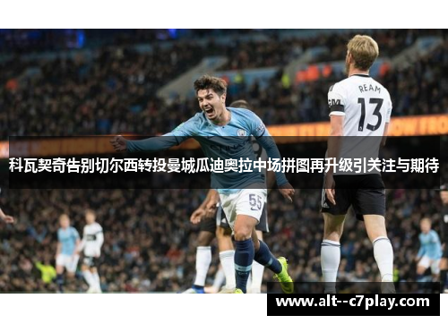 科瓦契奇告别切尔西转投曼城瓜迪奥拉中场拼图再升级引关注与期待 科瓦契奇告别切尔西转投曼城瓜迪奥拉中场拼图再升级引关注与期待