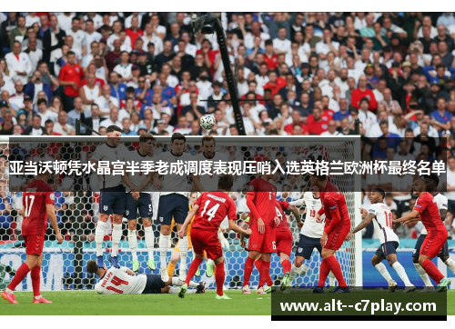 亚当沃顿凭水晶宫半季老成调度表现压哨入选英格兰欧洲杯最终名单