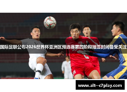 国际足联公布2026世界杯亚洲区预选赛第四阶段抽签时间备受关注 国际足联公布2026世界杯亚洲区预选赛第四阶段抽签时间备受关注