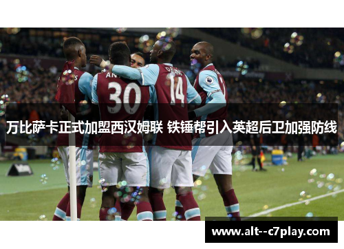 万比萨卡正式加盟西汉姆联 铁锤帮引入英超后卫加强防线 万比萨卡正式加盟西汉姆联 铁锤帮引入英超后卫加强防线