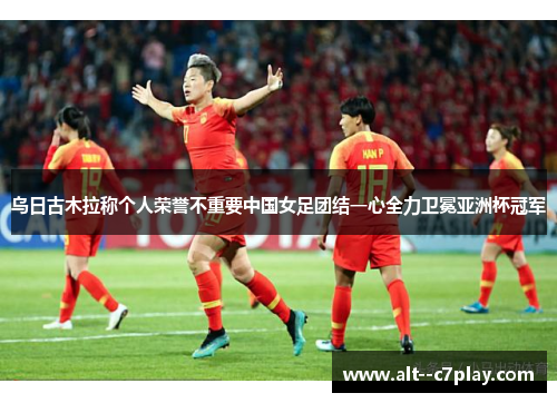 乌日古木拉称个人荣誉不重要中国女足团结一心全力卫冕亚洲杯冠军 乌日古木拉称个人荣誉不重要中国女足团结一心全力卫冕亚洲杯冠军